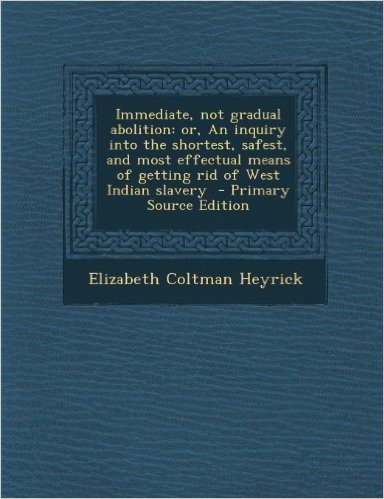 Immediate, Not Gradual Abolition: Or, an Inquiry Into the Shortest, Safest, and Most Effectual Means of Getting Rid of West Indian Slavery