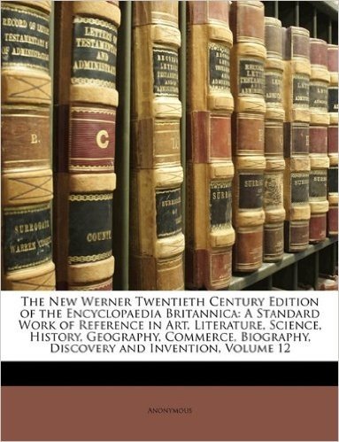The New Werner Twentieth Century Edition of the Encyclopaedia Britannica: A Standard Work of Reference in Art, Literature, Science, History, Geography, Commerce, Biography, Discovery and Invention, Volume 12