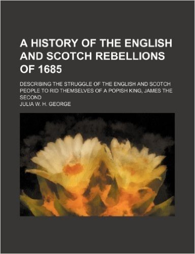 A History of the English and Scotch Rebellions of 1685; Describing the Struggle of the English and Scotch People to Rid Themselves of a Popish King, James the Second
