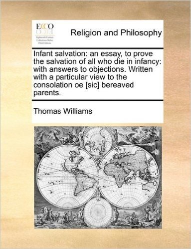 Infant Salvation: An Essay, to Prove the Salvation of All Who Die in Infancy: With Answers to Objections. Written with a Particular View to the Consolation OE [Sic] Bereaved Parents