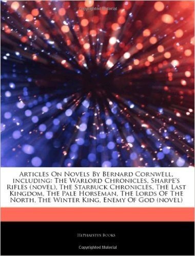 Articles on Novels by Bernard Cornwell, Including: The Warlord Chronicles, Sharpe's Rifles (Novel), the Starbuck Chronicles, the Last Kingdom, the Pale Horseman, the Lords of the North, the Winter King, Enemy of God (Novel)