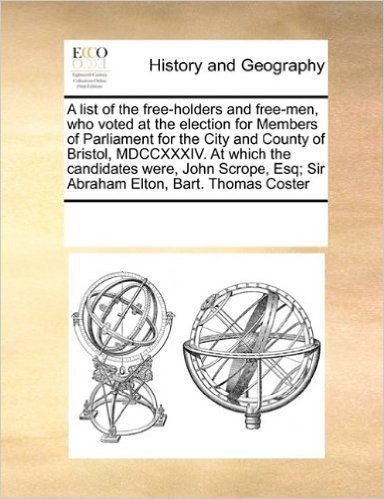 A List of the Free-Holders and Free-Men, Who Voted at the Election for Members of Parliament for the City and County of Bristol, MDCCXXXIV. at Which the Candidates Were, John Scrope, Esq; Sir Abraham Elton, Bart. Thomas Coster