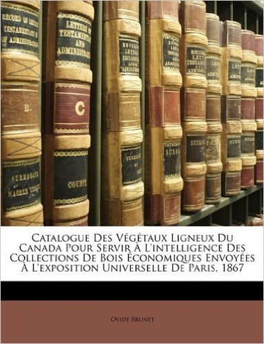 Catalogue Des Vegetaux Ligneux Du Canada Pour Servir A L'Intelligence Des Collections de Bois Economiques Envoyees A L'Exposition Universelle de Paris, 1867