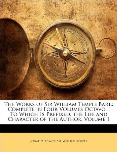 The Works of Sir William Temple Bart,: Complete in Four Volumes Octavo.: To Which Is Prefixed, the Life and Character of the Author, Volume 1