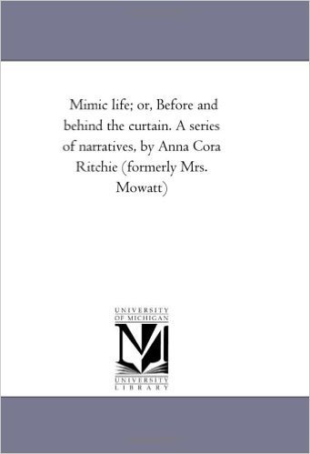 Mimic Life; Or, Before and Behind the Curtain. a Series of Narratives, by Anna Cora Ritchie (Formerly Mrs. Mowatt)