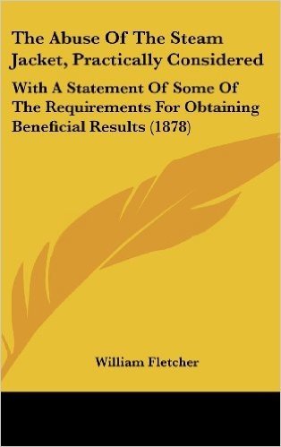 The Abuse of the Steam Jacket, Practically Considered: With a Statement of Some of the Requirements for Obtaining Beneficial Results (1878)