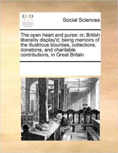 The Open Heart and Purse: Or, British Liberality Display'd; Being Memoirs of the Illustrious Bounties, Collections, Donations, and Charitable Contributions, in Great Britain