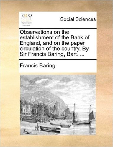 Observations on the Establishment of the Bank of England, and on the Paper Circulation of the Country. by Sir Francis Baring, Bart