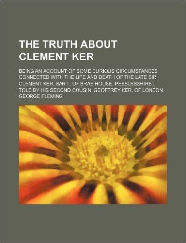 The Truth about Clement Ker; Being an Account of Some Curious Circumstances Connected with the Life and Death of the Late Sir Clement Ker, Bart., of Brae House, Peeblesshire Told by His Second Cousin, Geoffrey Ker, of London
