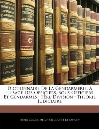 Dictionnaire de La Gendarmerie: A L'Usage Des Officiers, Sous-Officiers Et Gendarmes: 1ere Division: Theorie Judiciaire