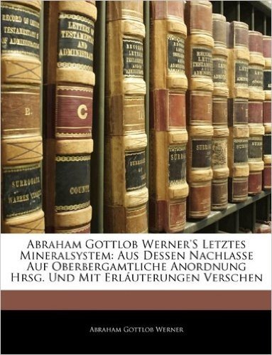 Abraham Gottlob Werner's Letztes Mineralsystem: Aus Dessen Nachlasse Auf Oberbergamtliche Anordnung Hrsg. Und Mit Erlauterungen Verschen