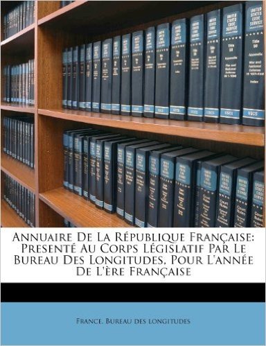 Annuaire de La Republique Francaise: Presente Au Corps Legislatif Par Le Bureau Des Longitudes, Pour L'Annee de L'Ere Francaise
