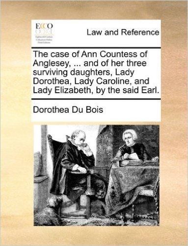 The Case of Ann Countess of Anglesey, ... and of Her Three Surviving Daughters, Lady Dorothea, Lady Caroline, and Lady Elizabeth, by the Said Earl