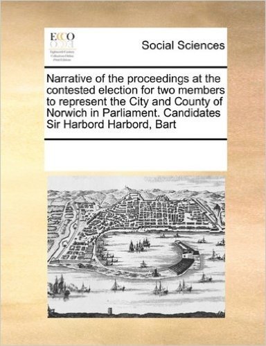 Narrative of the Proceedings at the Contested Election for Two Members to Represent the City and County of Norwich in Parliament. Candidates Sir Harbord Harbord, Bart