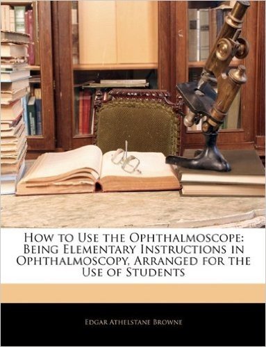 How to Use the Ophthalmoscope: Being Elementary Instructions in Ophthalmoscopy, Arranged for the Use of Students