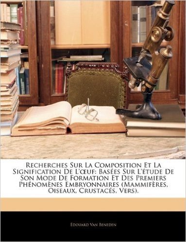 Recherches Sur La Composition Et La Signification de L' Uf: Basees Sur L'Etude de Son Mode de Formation Et Des Premiers Phenomenes Embryonnaires (Mammiferes, Oiseaux, Crustaces, Vers)