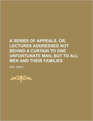 A Series of Appeals, Or, Lectures Addressed Not Behind a Curtain to One Unfortunate Man, But to All Men and Their Families