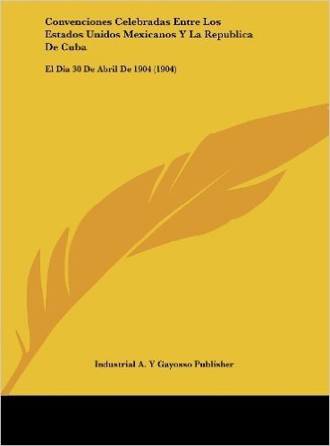 Convenciones Celebradas Entre Los Estados Unidos Mexicanos y La Republica de Cuba: El Dia 30 de Abril de 1904 (1904)